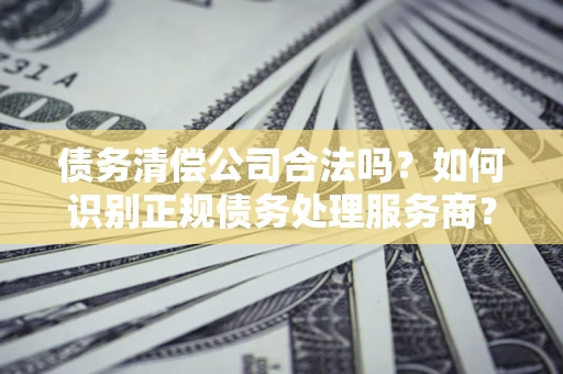 北京债务清偿公司合法吗？如何识别正规债务处理服务商？