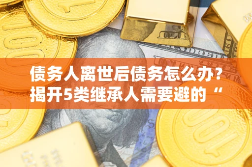 北京债务人离世后债务怎么办？揭开5类继承人需要避的“坑”