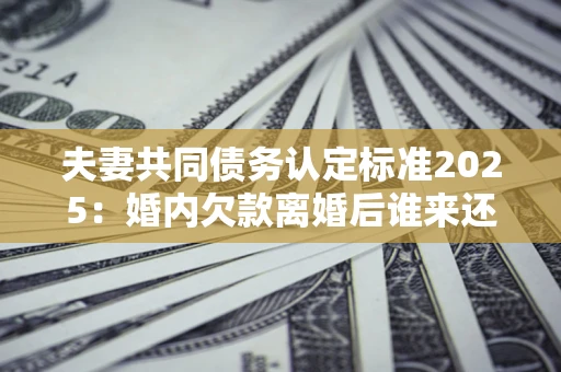 北京夫妻共同债务认定标准2025:婚内欠款离婚后谁来还? 北京夫妻共同债务认定标准2025:婚内欠款离婚后谁来还?