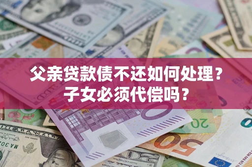 北京父亲贷款债不还如何处理？子女必须代偿吗？